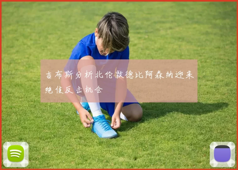 吉布斯分析北伦敦德比阿森纳迎来绝佳反击机会