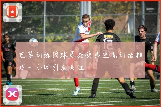 巴萨训练因球员接受弗里克训话推迟一小时引发关注