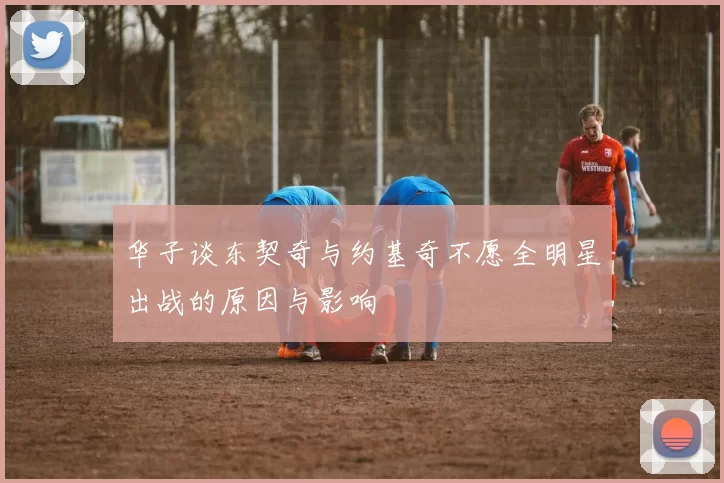 华子谈东契奇与约基奇不愿全明星出战的原因与影响