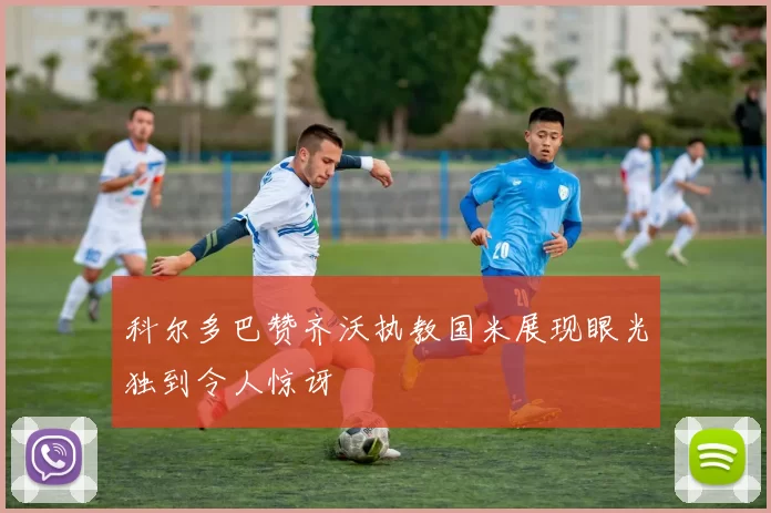 科尔多巴赞齐沃执教国米展现眼光独到令人惊讶
