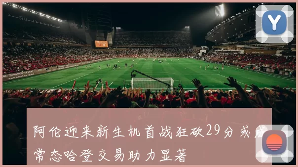 阿伦迎来新生机首战狂砍29分或成常态哈登交易助力显著