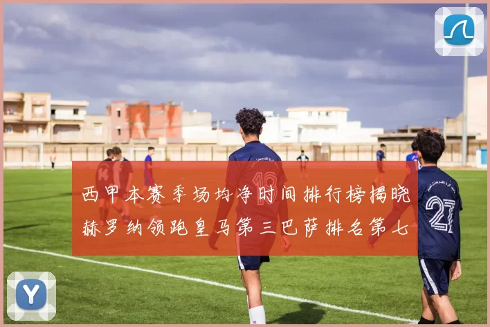 西甲本赛季场均净时间排行榜揭晓赫罗纳领跑皇马第三巴萨排名第七