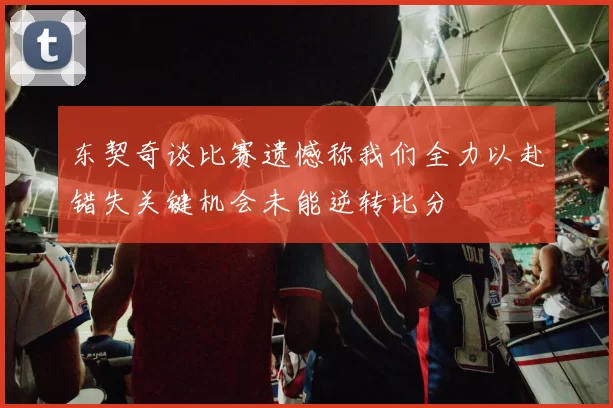 东契奇谈比赛遗憾称我们全力以赴错失关键机会未能逆转比分