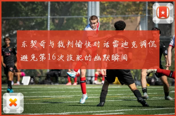 东契奇与裁判愉快对话雷迪克调侃避免第16次技犯的幽默瞬间