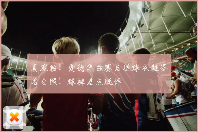 真宠粉！爱德华兹赛后送球衣鞋签名合照！球裤差点脱掉
