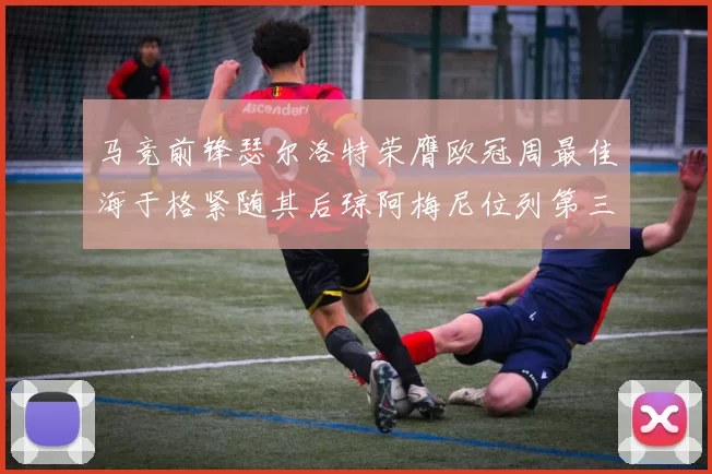 马竞前锋瑟尔洛特荣膺欧冠周最佳海于格紧随其后琼阿梅尼位列第三