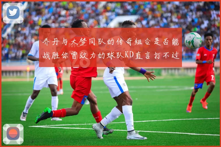 乔丹与大梦同队的传奇组合是否能战胜你曾效力的球队KD直言打不过实在太疯狂