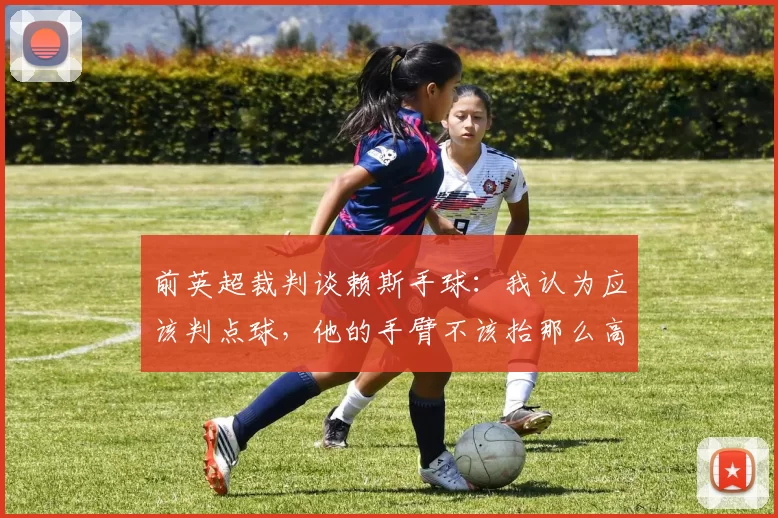 前英超裁判谈赖斯手球：我认为应该判点球，他的手臂不该抬那么高