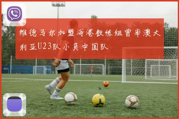 维德马尔加盟海港教练组曾率澳大利亚U23队小负中国队