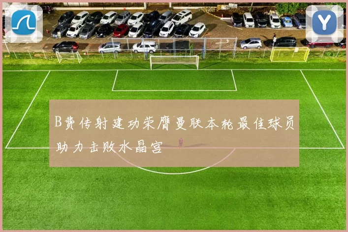 B费传射建功荣膺曼联本轮最佳球员助力击败水晶宫