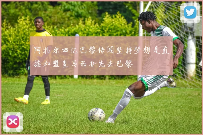 阿扎尔回忆巴黎传闻坚持梦想是直接加盟皇马而非先去巴黎