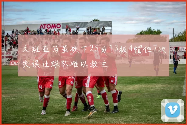 文班亚马虽砍下25分13板4帽但7次失误让球队难以救主