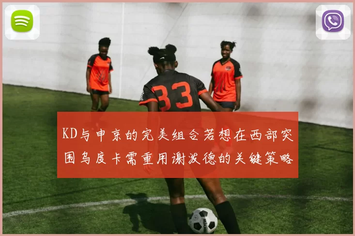 KD与申京的完美组合若想在西部突围乌度卡需重用谢泼德的关键策略