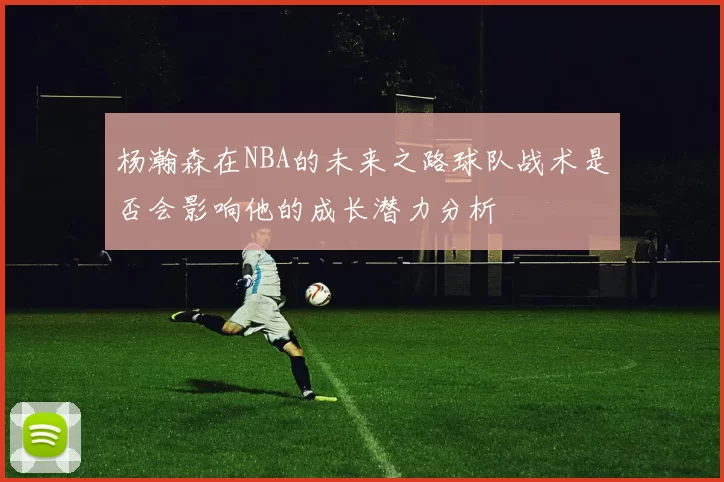 杨瀚森在NBA的未来之路球队战术是否会影响他的成长潜力分析