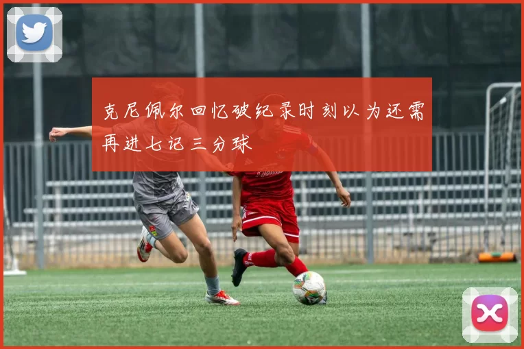 克尼佩尔回忆破纪录时刻以为还需再进七记三分球