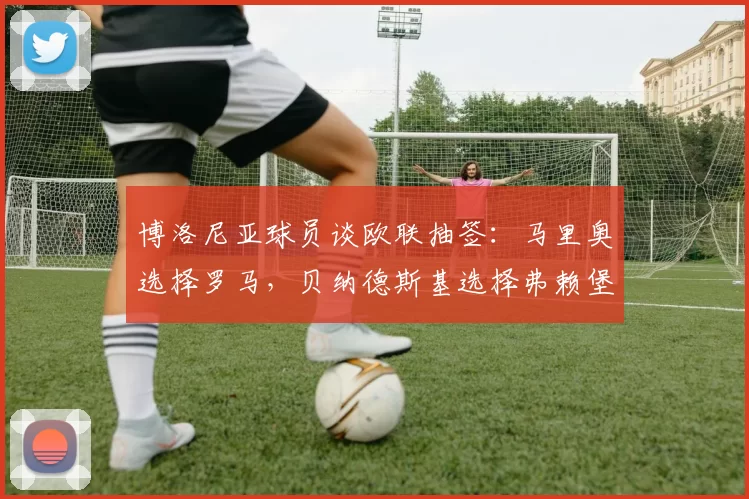博洛尼亚球员谈欧联抽签：马里奥选择罗马，贝纳德斯基选择弗赖堡