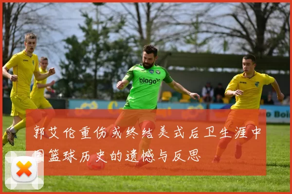 郭艾伦重伤或终结美式后卫生涯中国篮球历史的遗憾与反思