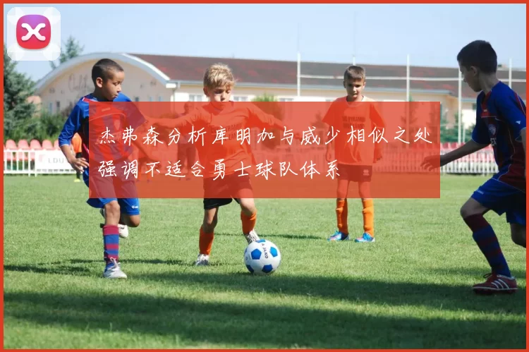 杰弗森分析库明加与威少相似之处强调不适合勇士球队体系