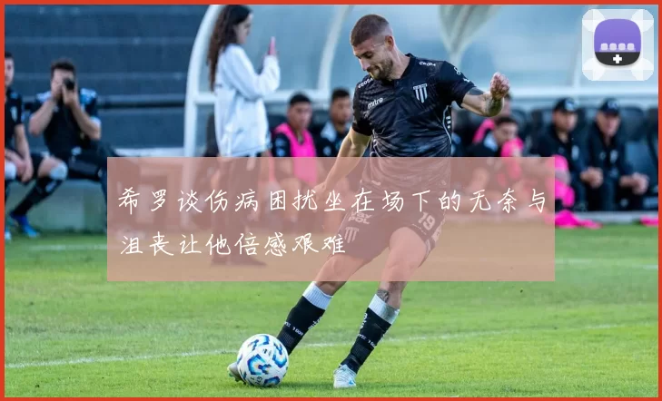 希罗谈伤病困扰坐在场下的无奈与沮丧让他倍感艰难
