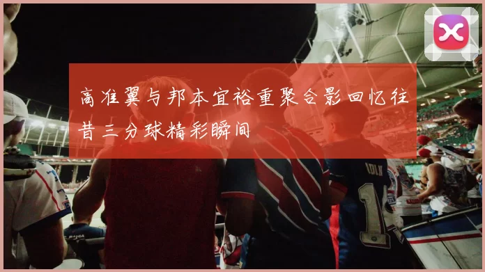 高准翼与邦本宜裕重聚合影回忆往昔三分球精彩瞬间