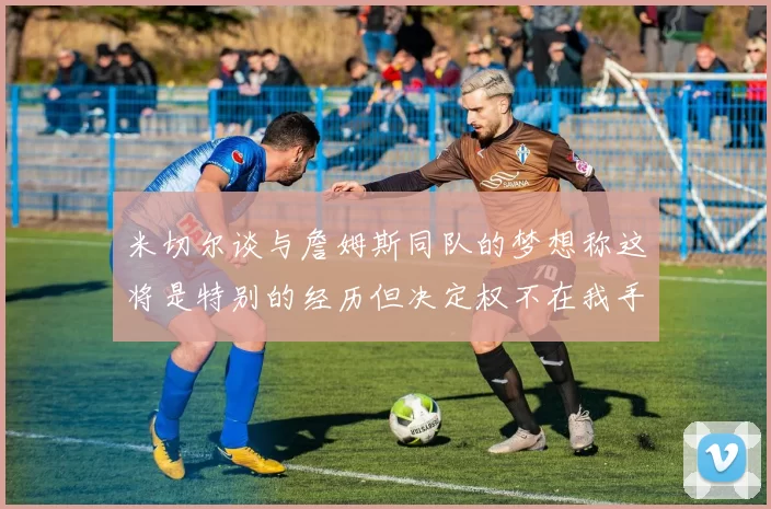 米切尔谈与詹姆斯同队的梦想称这将是特别的经历但决定权不在我手中
