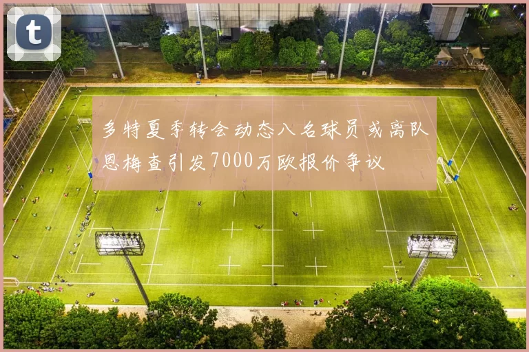 多特夏季转会动态八名球员或离队恩梅查引发7000万欧报价争议