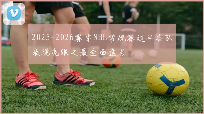 2025-2026赛季NBL常规赛过半各队表现亮眼之最全面盘点