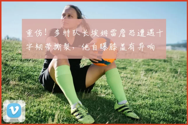 重伤！多特队长埃姆雷詹恐遭遇十字韧带撕裂，他自曝膝盖有异响