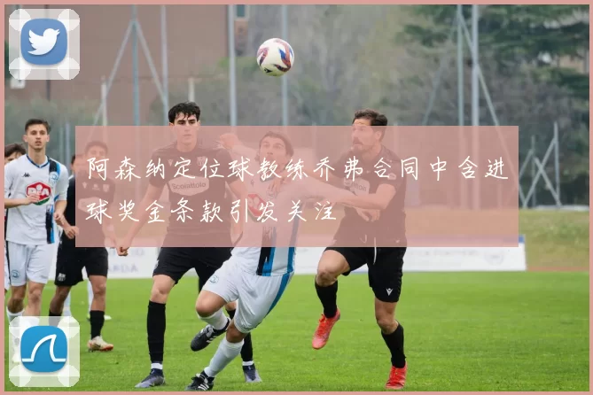 阿森纳定位球教练乔弗合同中含进球奖金条款引发关注